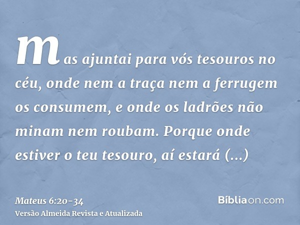 mas ajuntai para vós tesouros no céu, onde nem a traça nem a ferrugem os consumem, e onde os ladrões não minam nem roubam.Porque onde estiver o teu tesouro, aí 