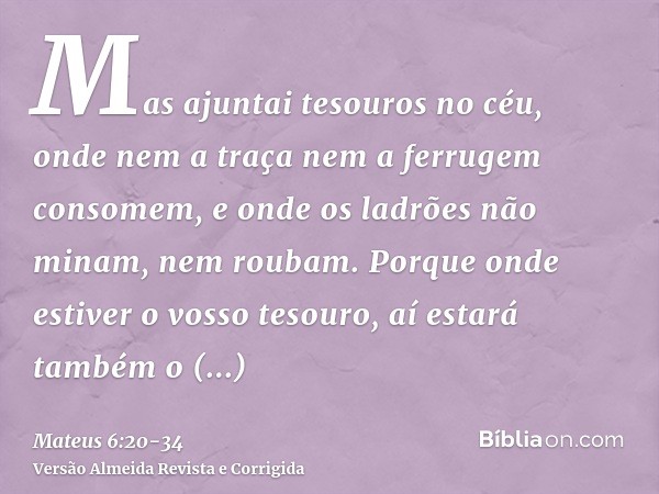 Mas ajuntai tesouros no céu, onde nem a traça nem a ferrugem consomem, e onde os ladrões não minam, nem roubam.Porque onde estiver o vosso tesouro, aí estará ta