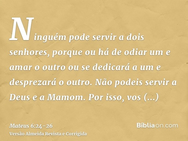 Ninguém pode servir a dois senhores, porque ou há de odiar um e amar o outro ou se dedicará a um e desprezará o outro. Não podeis servir a Deus e a Mamom.Por is