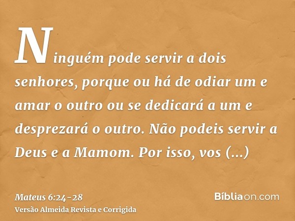 Ninguém pode servir a dois senhores, porque ou há de odiar um e amar o outro ou se dedicará a um e desprezará o outro. Não podeis servir a Deus e a Mamom.Por is