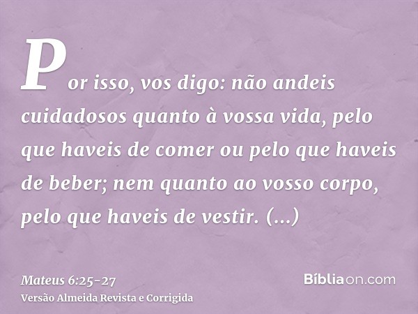 Por isso, vos digo: não andeis cuidadosos quanto à vossa vida, pelo que haveis de comer ou pelo que haveis de beber; nem quanto ao vosso corpo, pelo que haveis 