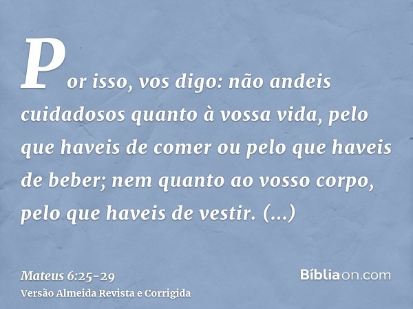 Por isso, vos digo: não andeis cuidadosos quanto à vossa vida, pelo que haveis de comer ou pelo que haveis de beber; nem quanto ao vosso corpo, pelo que haveis