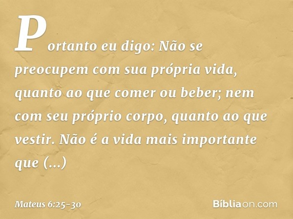 "Portanto eu digo: Não se preocupem com sua própria vida, quanto ao que comer ou beber; nem com seu próprio corpo, quanto ao que vestir. Não é a vida mais impor