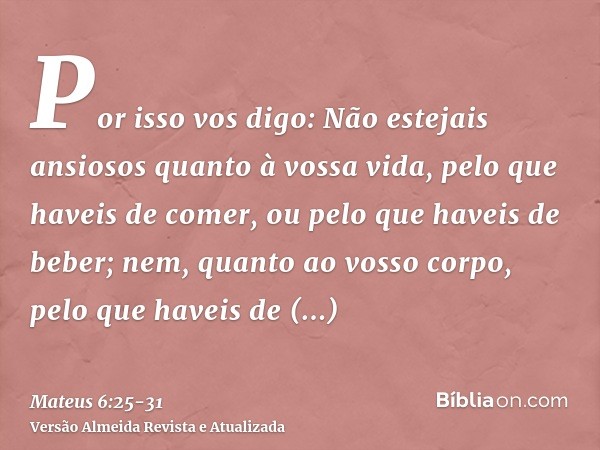 Por isso vos digo: Não estejais ansiosos quanto à vossa vida, pelo que haveis de comer, ou pelo que haveis de beber; nem, quanto ao vosso corpo, pelo que haveis