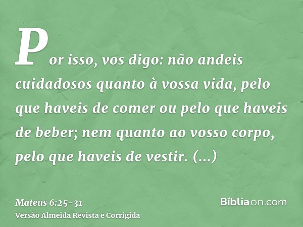 Por isso, vos digo: não andeis cuidadosos quanto à vossa vida, pelo que haveis de comer ou pelo que haveis de beber; nem quanto ao vosso corpo, pelo que haveis 