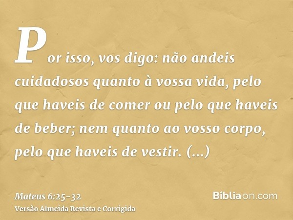 Por isso, vos digo: não andeis cuidadosos quanto à vossa vida, pelo que haveis de comer ou pelo que haveis de beber; nem quanto ao vosso corpo, pelo que haveis 