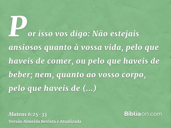 Por isso vos digo: Não estejais ansiosos quanto à vossa vida, pelo que haveis de comer, ou pelo que haveis de beber; nem, quanto ao vosso corpo, pelo que haveis