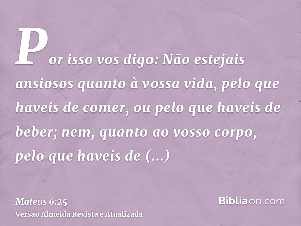 Por isso vos digo: Não estejais ansiosos quanto à vossa vida, pelo que haveis de comer, ou pelo que haveis de beber; nem, quanto ao vosso corpo, pelo que haveis