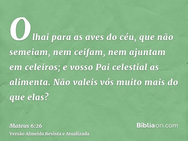 Olhai para as aves do céu, que não semeiam, nem ceifam, nem ajuntam em celeiros; e vosso Pai celestial as alimenta. Não valeis vós muito mais do que elas?