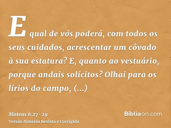 E qual de vós poderá, com todos os seus cuidados, acrescentar um côvado à sua estatura?E, quanto ao vestuário, porque andais solícitos? Olhai para os lírios do 