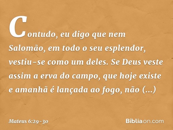 Contudo, eu digo que nem Salomão, em todo o seu esplendor, vestiu-se como um deles. Se Deus veste assim a erva do campo, que hoje existe e amanhã é lançada ao f