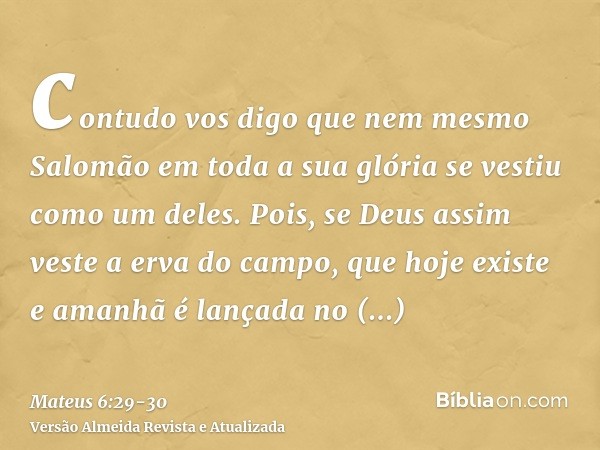 contudo vos digo que nem mesmo Salomão em toda a sua glória se vestiu como um deles.Pois, se Deus assim veste a erva do campo, que hoje existe e amanhã é lançad