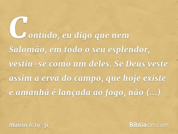 Contudo, eu digo que nem Salomão, em todo o seu esplendor, vestiu-se como um deles. Se Deus veste assim a erva do campo, que hoje existe e amanhã é lançada ao f