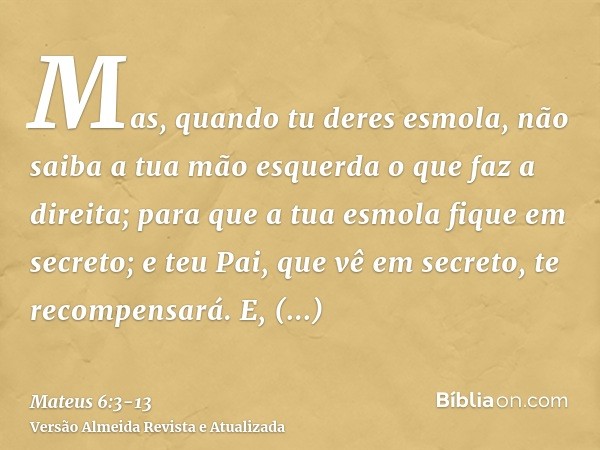 Mas, quando tu deres esmola, não saiba a tua mão esquerda o que faz a direita;para que a tua esmola fique em secreto; e teu Pai, que vê em secreto, te recompens