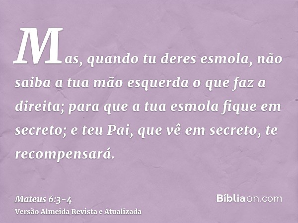 Mas, quando tu deres esmola, não saiba a tua mão esquerda o que faz a direita;para que a tua esmola fique em secreto; e teu Pai, que vê em secreto, te recompens