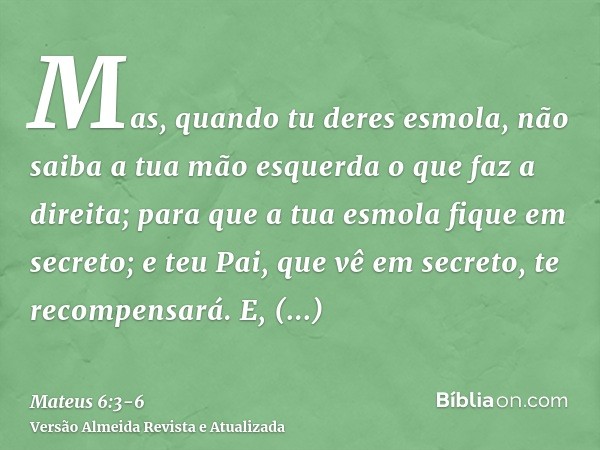 Mas, quando tu deres esmola, não saiba a tua mão esquerda o que faz a direita;para que a tua esmola fique em secreto; e teu Pai, que vê em secreto, te recompens