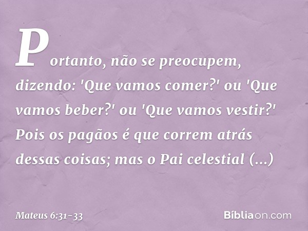 Portanto, não se preocupem, dizendo: 'Que vamos comer?' ou 'Que vamos beber?' ou 'Que vamos vestir?' Pois os pagãos é que correm atrás dessas coisas; mas o Pai 