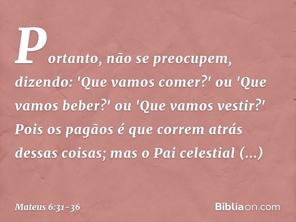 Portanto, não se preocupem, dizendo: 'Que vamos comer?' ou 'Que vamos beber?' ou 'Que vamos vestir?' Pois os pagãos é que correm atrás dessas coisas; mas o Pai