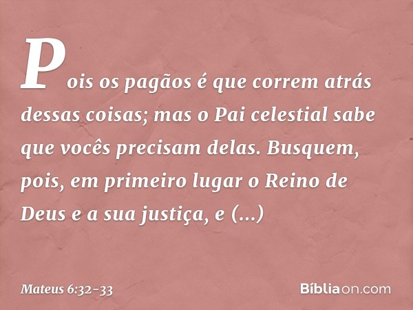 Pois os pagãos é que correm atrás dessas coisas; mas o Pai celestial sabe que vocês precisam delas. Busquem, pois, em primeiro lugar o Reino de Deus e a sua jus