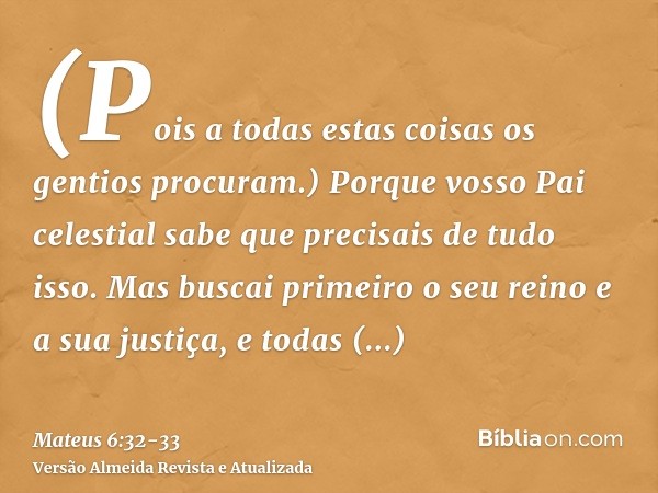 (Pois a todas estas coisas os gentios procuram.) Porque vosso Pai celestial sabe que precisais de tudo isso.Mas buscai primeiro o seu reino e a sua justiça, e t