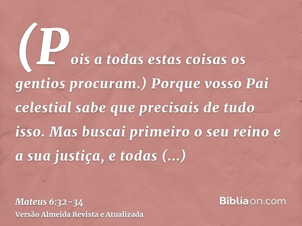 (Pois a todas estas coisas os gentios procuram.) Porque vosso Pai celestial sabe que precisais de tudo isso.Mas buscai primeiro o seu reino e a sua justiça, e t