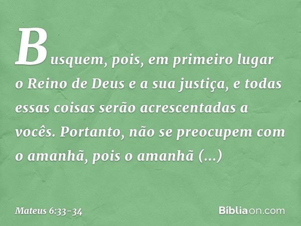 Busquem, pois, em primeiro lugar o Reino de Deus e a sua justiça, e todas essas coisas serão acrescentadas a vocês. Portanto, não se preocupem com o amanhã, poi