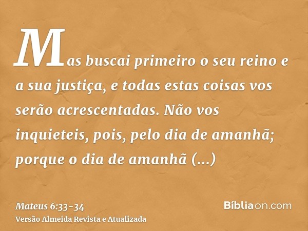 Mas buscai primeiro o seu reino e a sua justiça, e todas estas coisas vos serão acrescentadas.Não vos inquieteis, pois, pelo dia de amanhã; porque o dia de aman