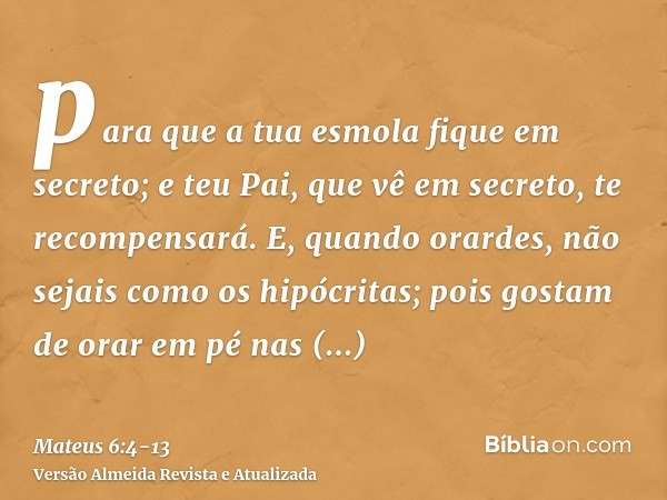 para que a tua esmola fique em secreto; e teu Pai, que vê em secreto, te recompensará.E, quando orardes, não sejais como os hipócritas; pois gostam de orar em p