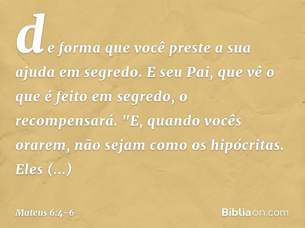 de forma que você preste a sua ajuda em segredo. E seu Pai, que vê o que é feito em segredo, o recompensará. "E, quando vocês orarem, não sejam como os hipócrit