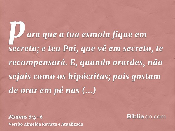 para que a tua esmola fique em secreto; e teu Pai, que vê em secreto, te recompensará.E, quando orardes, não sejais como os hipócritas; pois gostam de orar em p