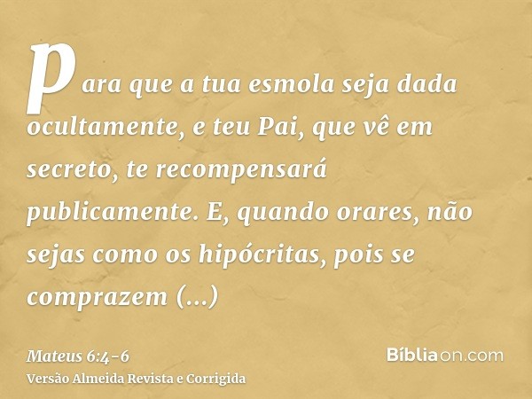 para que a tua esmola seja dada ocultamente, e teu Pai, que vê em secreto, te recompensará publicamente.E, quando orares, não sejas como os hipócritas, pois se 