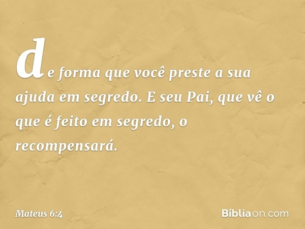 de forma que você preste a sua ajuda em segredo. E seu Pai, que vê o que é feito em segredo, o recompensará. -- Mateus 6:4