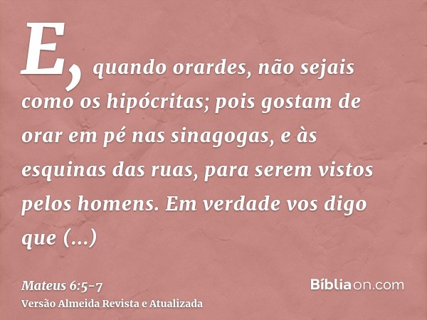 E, quando orardes, não sejais como os hipócritas; pois gostam de orar em pé nas sinagogas, e às esquinas das ruas, para serem vistos pelos homens. Em verdade vo