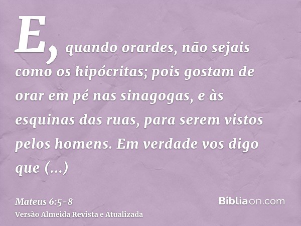 E, quando orardes, não sejais como os hipócritas; pois gostam de orar em pé nas sinagogas, e às esquinas das ruas, para serem vistos pelos homens. Em verdade vo