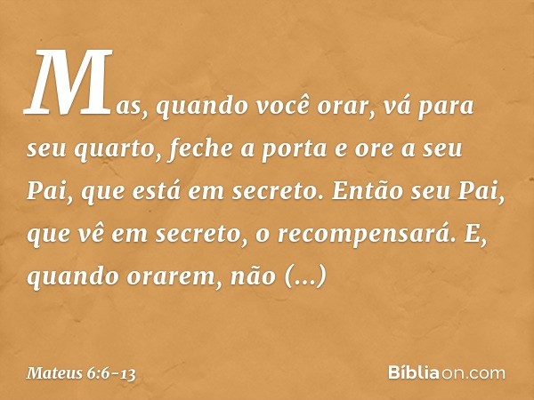 Mas, quando você orar, vá para seu quarto, feche a porta e ore a seu Pai, que está em secreto. Então seu Pai, que vê em secreto, o recompensará. E, quando orare