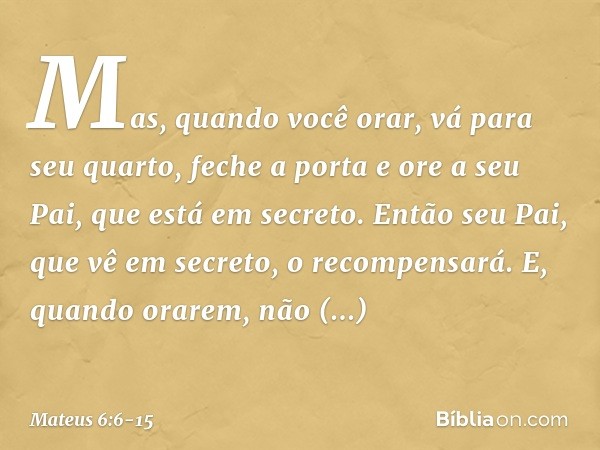 Mas, quando você orar, vá para seu quarto, feche a porta e ore a seu Pai, que está em secreto. Então seu Pai, que vê em secreto, o recompensará. E, quando orare