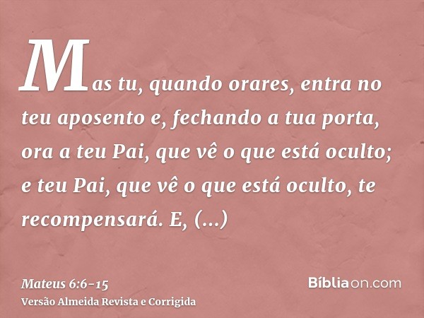 Mas tu, quando orares, entra no teu aposento e, fechando a tua porta, ora a teu Pai, que vê o que está oculto; e teu Pai, que vê o que está oculto, te recompens