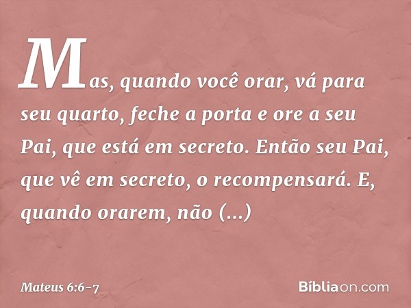 Mas, quando você orar, vá para seu quarto, feche a porta e ore a seu Pai, que está em secreto. Então seu Pai, que vê em secreto, o recompensará. E, quando orare