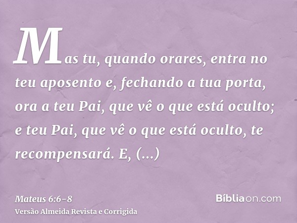 Mas tu, quando orares, entra no teu aposento e, fechando a tua porta, ora a teu Pai, que vê o que está oculto; e teu Pai, que vê o que está oculto, te recompens