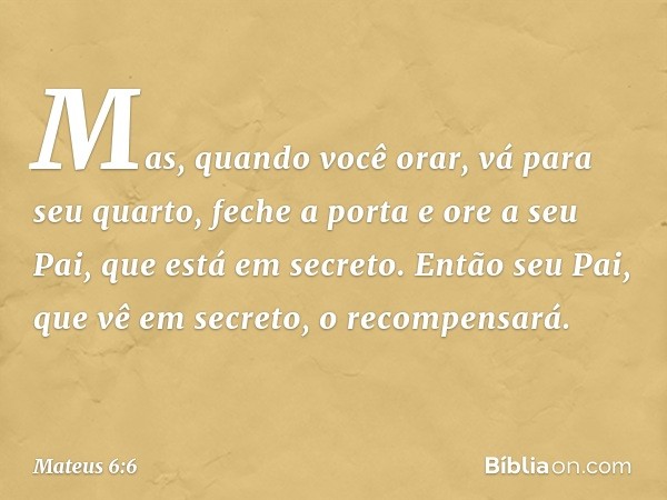 Mas, quando você orar, vá para seu quarto, feche a porta e ore a seu Pai, que está em secreto. Então seu Pai, que vê em secreto, o recompensará. -- Mateus 6:6