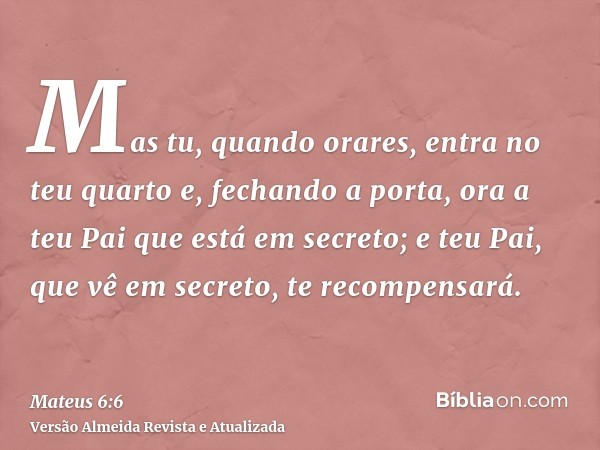 Mas tu, quando orares, entra no teu quarto e, fechando a porta, ora a teu Pai que está em secreto; e teu Pai, que vê em secreto, te recompensará.