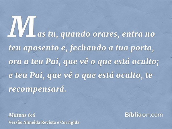 Mas tu, quando orares, entra no teu aposento e, fechando a tua porta, ora a teu Pai, que vê o que está oculto; e teu Pai, que vê o que está oculto, te recompens