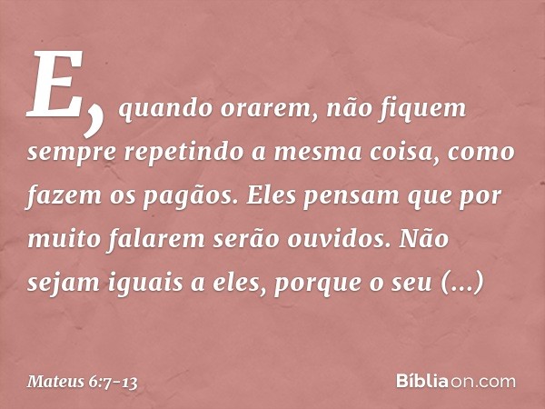 E, quando orarem, não fiquem sempre repetindo a mesma coisa, como fazem os pagãos. Eles pensam que por muito falarem serão ouvidos. Não sejam iguais a eles, por