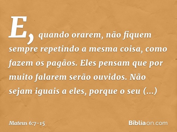 E, quando orarem, não fiquem sempre repetindo a mesma coisa, como fazem os pagãos. Eles pensam que por muito falarem serão ouvidos. Não sejam iguais a eles, por