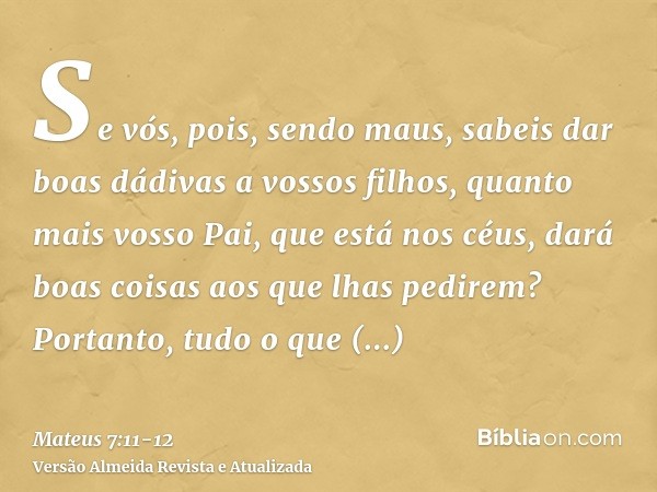 Se vós, pois, sendo maus, sabeis dar boas dádivas a vossos filhos, quanto mais vosso Pai, que está nos céus, dará boas coisas aos que lhas pedirem?Portanto, tud