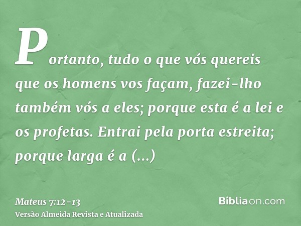 Portanto, tudo o que vós quereis que os homens vos façam, fazei-lho também vós a eles; porque esta é a lei e os profetas.Entrai pela porta estreita; porque larg