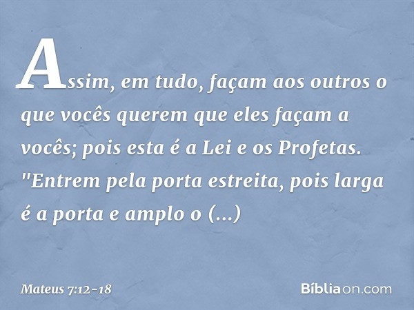 Assim, em tudo, façam aos outros o que vocês querem que eles façam a vocês; pois esta é a Lei e os Profetas. "Entrem pela porta estreita, pois larga é a porta e