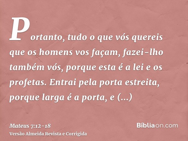 Portanto, tudo o que vós quereis que os homens vos façam, fazei-lho também vós, porque esta é a lei e os profetas.Entrai pela porta estreita, porque larga é a p