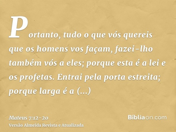 Portanto, tudo o que vós quereis que os homens vos façam, fazei-lho também vós a eles; porque esta é a lei e os profetas.Entrai pela porta estreita; porque larg