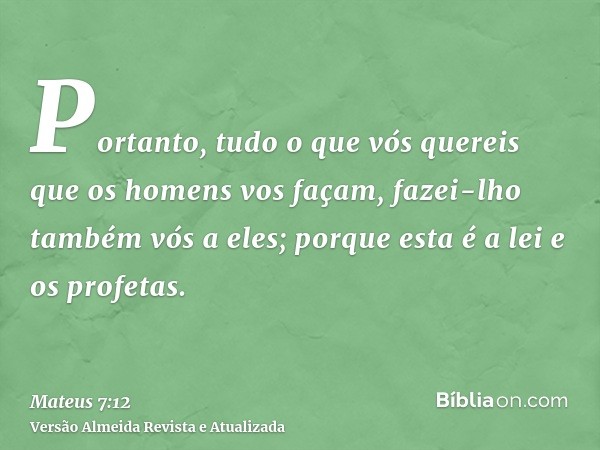 Portanto, tudo o que vós quereis que os homens vos façam, fazei-lho também vós a eles; porque esta é a lei e os profetas.